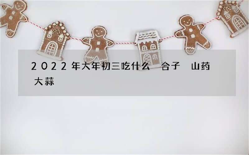 2022年大年初三吃什么 合子 山药 大蒜